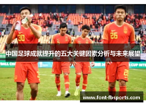 中国足球成就提升的五大关键因素分析与未来展望 中国足球成就提升的五大关键因素分析与未来展望