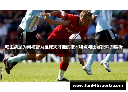 哈里凯恩为何被誉为足球天才他的技术特点与比赛影响力解析